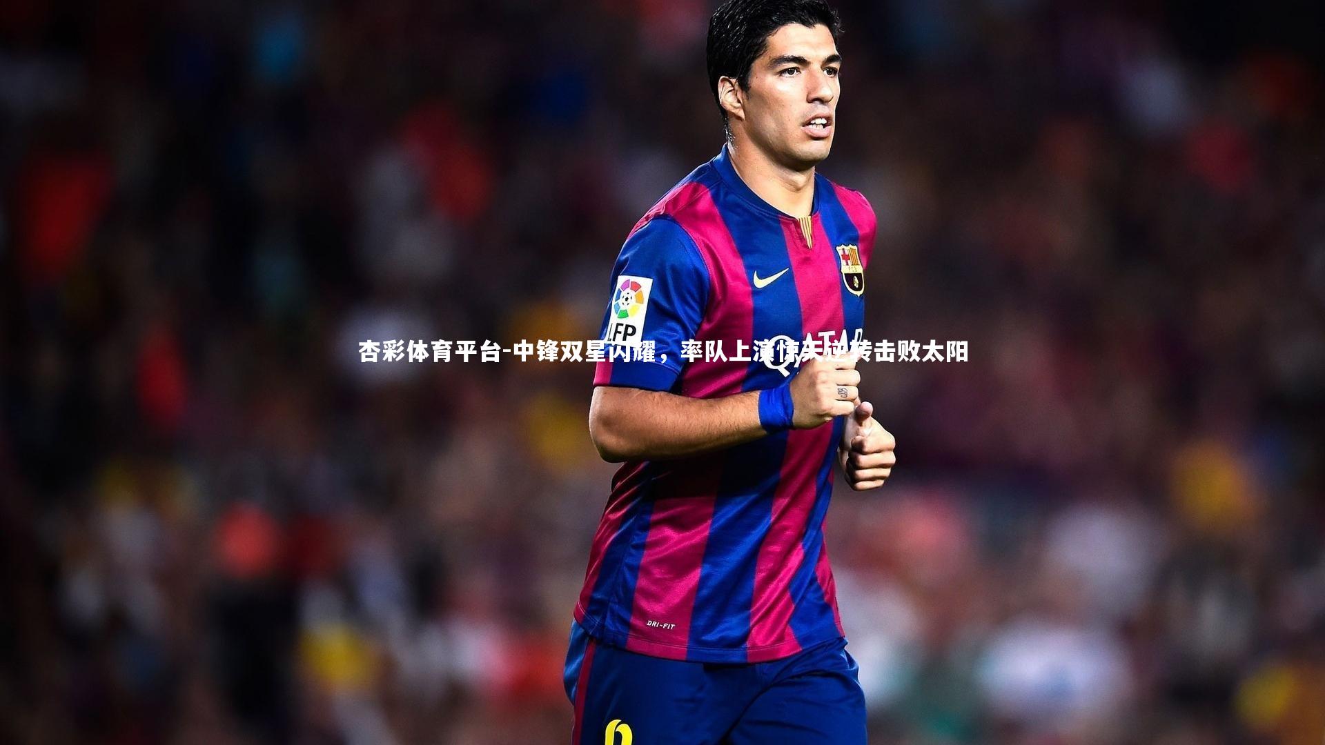 中锋双星闪耀,率队上演惊天逆转击败太阳